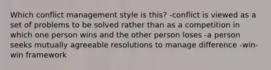 Which conflict management style is this? -conflict is viewed as a set of problems to be solved rather than as a competition in which one person wins and the other person loses -a person seeks mutually agreeable resolutions to manage difference -win-win framework