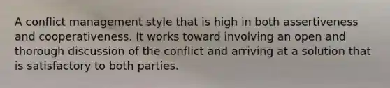 A conflict management style that is high in both assertiveness and cooperativeness. It works toward involving an open and thorough discussion of the conflict and arriving at a solution that is satisfactory to both parties.