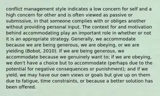 conflict management style indicates a low concern for self and a high concern for other and is often viewed as passive or submissive, in that someone complies with or obliges another without providing personal input. The context for and motivation behind accommodating play an important role in whether or not it is an appropriate strategy. Generally, we accommodate because we are being generous, we are obeying, or we are yielding (Bobot, 2010). If we are being generous, we accommodate because we genuinely want to; if we are obeying, we don't have a choice but to accommodate (perhaps due to the potential for negative consequences or punishment); and if we yield, we may have our own views or goals but give up on them due to fatigue, time constraints, or because a better solution has been offered.