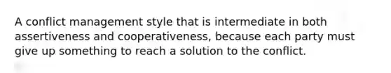 A conflict management style that is intermediate in both assertiveness and cooperativeness, because each party must give up something to reach a solution to the conflict.