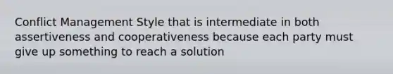 Conflict Management Style that is intermediate in both assertiveness and cooperativeness because each party must give up something to reach a solution