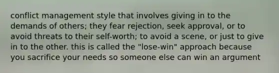 conflict management style that involves giving in to the demands of others; they fear rejection, seek approval, or to avoid threats to their self-worth; to avoid a scene, or just to give in to the other. this is called the "lose-win" approach because you sacrifice your needs so someone else can win an argument