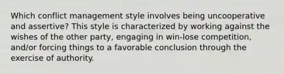 Which conflict management style involves being uncooperative and assertive? This style is characterized by working against the wishes of the other party, engaging in win-lose competition, and/or forcing things to a favorable conclusion through the exercise of authority.