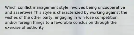 Which conflict management style involves being uncooperative and assertive? This style is characterized by working against the wishes of the other party, engaging in win-lose competition, and/or foreign things to a favorable conclusion through the exercise of authority