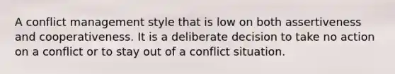 A conflict management style that is low on both assertiveness and cooperativeness. It is a deliberate decision to take no action on a conflict or to stay out of a conflict situation.