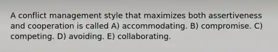 A conflict management style that maximizes both assertiveness and cooperation is called A) accommodating. B) compromise. C) competing. D) avoiding. E) collaborating.