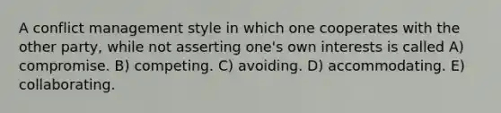 A conflict management style in which one cooperates with the other party, while not asserting one's own interests is called A) compromise. B) competing. C) avoiding. D) accommodating. E) collaborating.