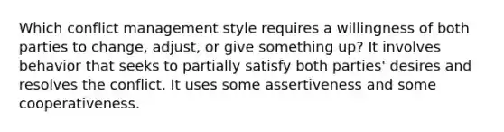 Which conflict management style requires a willingness of both parties to change, adjust, or give something up? It involves behavior that seeks to partially satisfy both parties' desires and resolves the conflict. It uses some assertiveness and some cooperativeness.