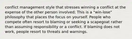 conflict management style that stresses winning a conflict at the expense of the other person involved; This is a "win-lose" philosophy that places the focus on yourself. People who compete often resort to blaming or seeking a scapegoat rather than assuming responsibility or a conflict. If blaming does not work, people resort to threats and warnings.