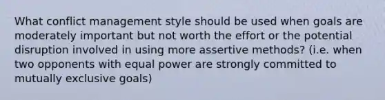 What conflict management style should be used when goals are moderately important but not worth the effort or the potential disruption involved in using more assertive methods? (i.e. when two opponents with equal power are strongly committed to mutually exclusive goals)