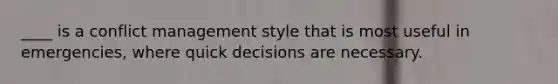 ____ is a conflict management style that is most useful in emergencies, where quick decisions are necessary.