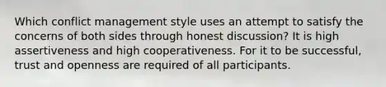 Which conflict management style uses an attempt to satisfy the concerns of both sides through honest discussion? It is high assertiveness and high cooperativeness. For it to be successful, trust and openness are required of all participants.