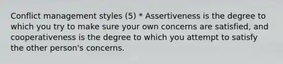 Conflict management styles (5) * Assertiveness is the degree to which you try to make sure your own concerns are satisfied, and cooperativeness is the degree to which you attempt to satisfy the other person's concerns.