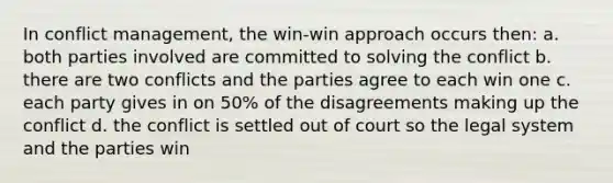 In conflict management, the win-win approach occurs then: a. both parties involved are committed to solving the conflict b. there are two conflicts and the parties agree to each win one c. each party gives in on 50% of the disagreements making up the conflict d. the conflict is settled out of court so the legal system and the parties win