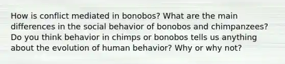 How is conflict mediated in bonobos? What are the main differences in the social behavior of bonobos and chimpanzees? Do you think behavior in chimps or bonobos tells us anything about the evolution of human behavior? Why or why not?