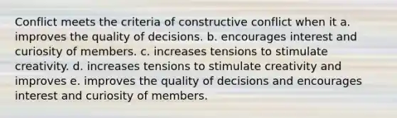 Conflict meets the criteria of constructive conflict when it a. improves the quality of decisions. b. encourages interest and curiosity of members. c. increases tensions to stimulate creativity. d. increases tensions to stimulate creativity and improves e. improves the quality of decisions and encourages interest and curiosity of members.