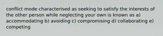 conflict mode characterised as seeking to satisfy the interests of the other person while neglecting your own is known as a) accommodating b) avoiding c) compromising d) collaborating e) competing