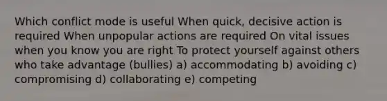 Which conflict mode is useful When quick, decisive action is required When unpopular actions are required On vital issues when you know you are right To protect yourself against others who take advantage (bullies) a) accommodating b) avoiding c) compromising d) collaborating e) competing