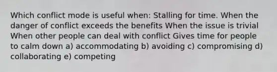 Which conflict mode is useful when: Stalling for time. When the danger of conflict exceeds the benefits When the issue is trivial When other people can deal with conflict Gives time for people to calm down a) accommodating b) avoiding c) compromising d) collaborating e) competing