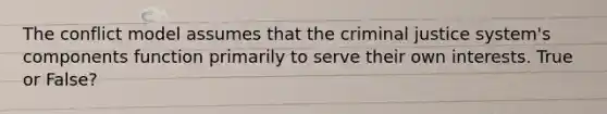 The conflict model assumes that the criminal justice system's components function primarily to serve their own interests. True or False?