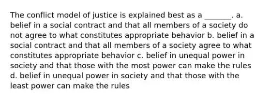 The conflict model of justice is explained best as a _______. a. belief in a social contract and that all members of a society do not agree to what constitutes appropriate behavior b. belief in a social contract and that all members of a society agree to what constitutes appropriate behavior c. belief in unequal power in society and that those with the most power can make the rules d. belief in unequal power in society and that those with the least power can make the rules