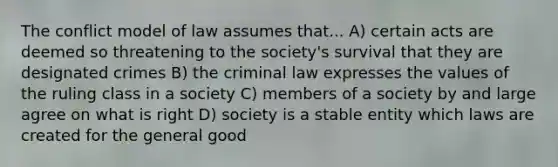 The conflict model of law assumes that... A) certain acts are deemed so threatening to the society's survival that they are designated crimes B) the criminal law expresses the values of the ruling class in a society C) members of a society by and large agree on what is right D) society is a stable entity which laws are created for the general good