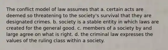 The conflict model of law assumes that a. certain acts are deemed so threatening to the society's survival that they are designated crimes. b. society is a stable entity in which laws are created for the general good. c. members of a society by and large agree on what is right. d. the criminal law expresses the values of the ruling class within a society.