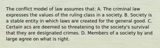 The conflict model of law assumes that: A. The criminal law expresses the values of the ruling class in a society. B. Society is a stable entity in which laws are created for the general good. C. Certain acs are deemed so threatening to the society's survival that they are designated crimes. D. Members of a society by and large agree on what is right.