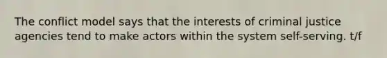 The conflict model says that the interests of criminal justice agencies tend to make actors within the system self-serving. t/f