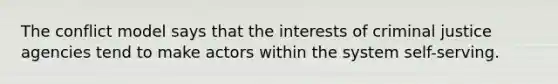 The conflict model says that the interests of criminal justice agencies tend to make actors within the system self-serving.