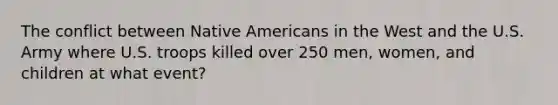 The conflict between Native Americans in the West and the U.S. Army where U.S. troops killed over 250 men, women, and children at what event?