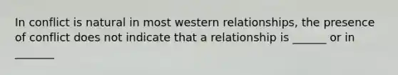 In conflict is natural in most western relationships, the presence of conflict does not indicate that a relationship is ______ or in _______