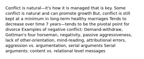 Conflict is natural—it's how it is managed that is key. Some conflict is natural and can promote growth But, conflict is still kept at a minimum in long-term healthy marriages Tends to decrease over time 7 years—tends to be the pivotal point for divorce Examples of negative conflict: Demand-withdraw, Gottman's four horseman, negativity, passive aggressiveness, lack of other-orientation, mind-reading, attributional errors, aggression vs. argumentation, serial arguments Serial arguments: content vs. relational level messages