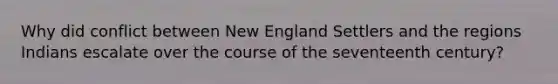 Why did conflict between New England Settlers and the regions Indians escalate over the course of the seventeenth century?