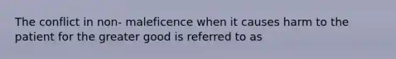 The conflict in non- maleficence when it causes harm to the patient for the greater good is referred to as