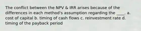 The conflict between the NPV & IRR arises because of the differences in each method's assumption regarding the ____. a. cost of capital b. timing of cash flows c. reinvestment rate d. timing of the payback period