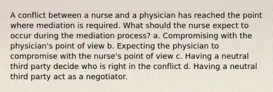 A conflict between a nurse and a physician has reached the point where mediation is required. What should the nurse expect to occur during the mediation process? a. Compromising with the physician's point of view b. Expecting the physician to compromise with the nurse's point of view c. Having a neutral third party decide who is right in the conflict d. Having a neutral third party act as a negotiator.