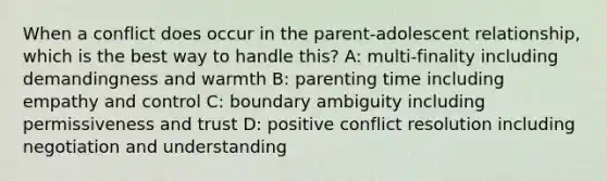 When a conflict does occur in the parent-adolescent relationship, which is the best way to handle this? A: multi-finality including demandingness and warmth B: parenting time including empathy and control C: boundary ambiguity including permissiveness and trust D: positive conflict resolution including negotiation and understanding