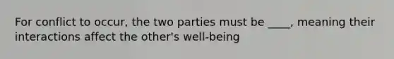 For conflict to occur, the two parties must be ____, meaning their interactions affect the other's well-being