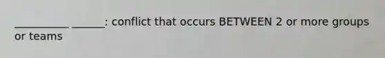 __________ ______: conflict that occurs BETWEEN 2 or more groups or teams