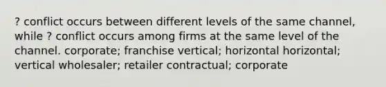 ? conflict occurs between different levels of the same channel, while ? conflict occurs among firms at the same level of the channel. corporate; franchise vertical; horizontal horizontal; vertical wholesaler; retailer contractual; corporate