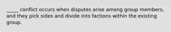 _____ conflict occurs when disputes arise among group members, and they pick sides and divide into factions within the existing group.