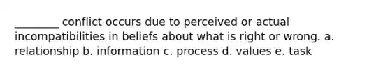 ________ conflict occurs due to perceived or actual incompatibilities in beliefs about what is right or wrong. a. relationship b. information c. process d. values e. task