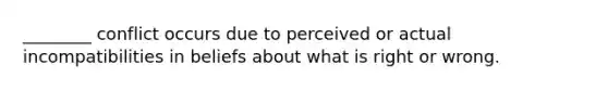 ________ conflict occurs due to perceived or actual incompatibilities in beliefs about what is right or wrong.