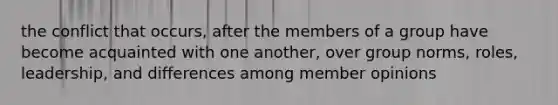 the conflict that occurs, after the members of a group have become acquainted with one another, over group norms, roles, leadership, and differences among member opinions