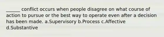 ______ conflict occurs when people disagree on what course of action to pursue or the best way to operate even after a decision has been made. a.Supervisory b.Process c.Affective d.Substantive