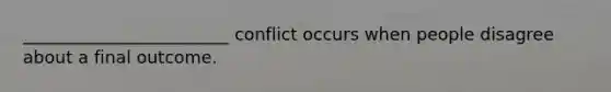 ________________________ conflict occurs when people disagree about a final outcome.