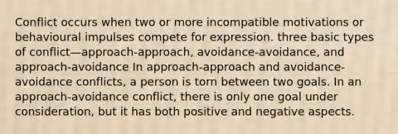 Conflict occurs when two or more incompatible motivations or behavioural impulses compete for expression. three basic types of conflict—approach-approach, avoidance-avoidance, and approach-avoidance In approach-approach and avoidance- avoidance conflicts, a person is torn between two goals. In an approach-avoidance conflict, there is only one goal under consideration, but it has both positive and negative aspects.