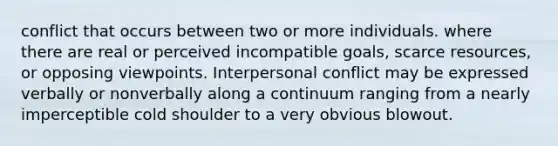 conflict that occurs between two or more individuals. where there are real or perceived incompatible goals, scarce resources, or opposing viewpoints. Interpersonal conflict may be expressed verbally or nonverbally along a continuum ranging from a nearly imperceptible cold shoulder to a very obvious blowout.