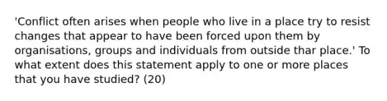 'Conflict often arises when people who live in a place try to resist changes that appear to have been forced upon them by organisations, groups and individuals from outside thar place.' To what extent does this statement apply to one or more places that you have studied? (20)